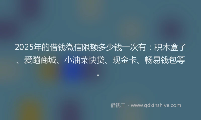 2025年的借钱微信限额多少钱一次有：积木盒子、爱蹦商城、小油菜快贷、现金卡、畅易钱包等。
