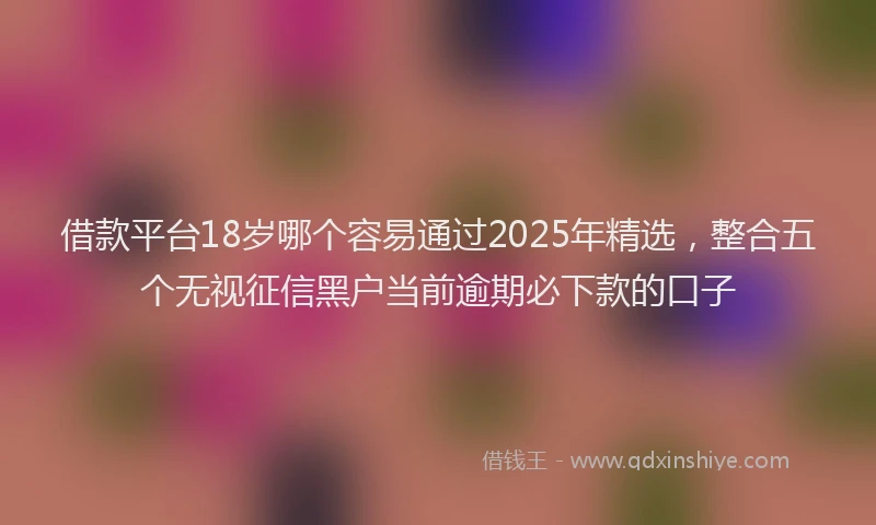 借款平台18岁哪个容易通过2025年精选，整合五个无视征信黑户当前逾期必下款的口子