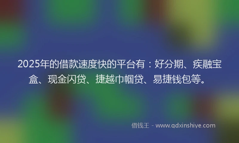 2025年的借款速度快的平台有：好分期、疾融宝盒、现金闪贷、捷越巾帼贷、易捷钱包等。