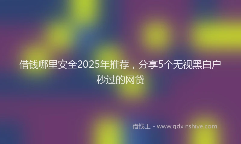 借钱哪里安全2025年推荐，分享5个无视黑白户秒过的网贷