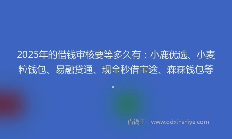 2025年的借钱审核要等多久有：小鹿优选、小麦粒钱包、易融贷通、现金秒借宝途、森森钱包等。