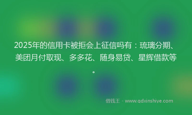2025年的信用卡被拒会上征信吗有：琉璃分期、美团月付取现、多多花、随身易贷、星辉借款等。