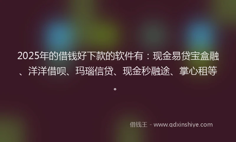 2025年的借钱好下款的软件有：现金易贷宝盒融、洋洋借呗、玛瑙信贷、现金秒融途、掌心租等。