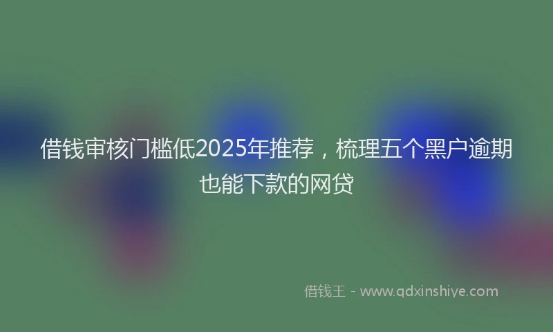 借钱审核门槛低2025年推荐，梳理五个黑户逾期也能下款的网贷