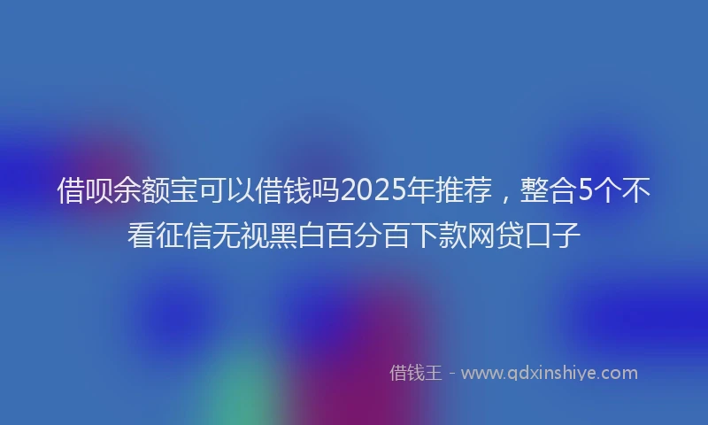 借呗余额宝可以借钱吗2025年推荐，整合5个不看征信无视黑白百分百下款网贷口子