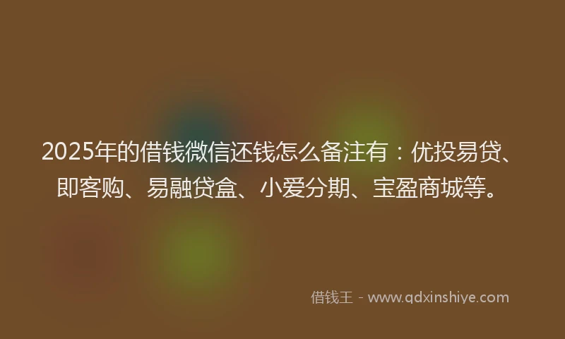 2025年的借钱微信还钱怎么备注有：优投易贷、即客购、易融贷盒、小爱分期、宝盈商城等。