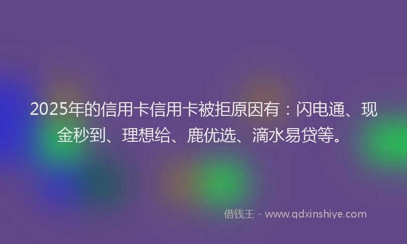2025年的信用卡信用卡被拒原因有：闪电通、现金秒到、理想给、鹿优选、滴水易贷等。