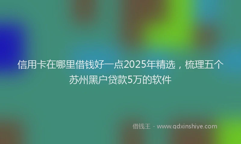 信用卡在哪里借钱好一点2025年精选，梳理五个苏州黑户贷款5万的软件