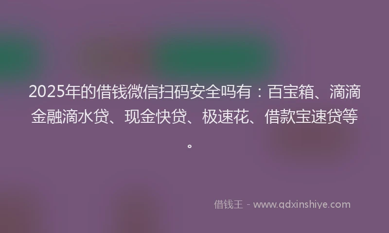2025年的借钱微信扫码安全吗有：百宝箱、滴滴金融滴水贷、现金快贷、极速花、借款宝速贷等。