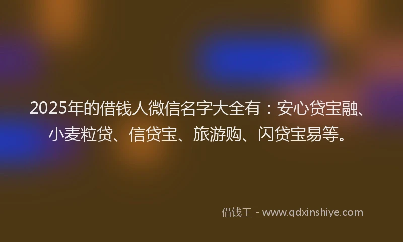 2025年的借钱人微信名字大全有：安心贷宝融、小麦粒贷、信贷宝、旅游购、闪贷宝易等。