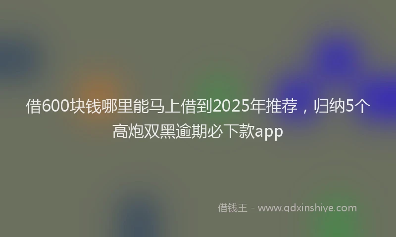 借600块钱哪里能马上借到2025年推荐，归纳5个高炮双黑逾期必下款app