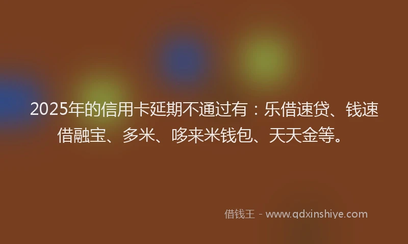2025年的信用卡延期不通过有：乐借速贷、钱速借融宝、多米、哆来米钱包、天天金等。
