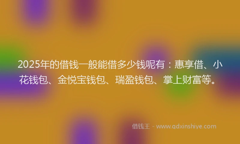 2025年的借钱一般能借多少钱呢有：惠享借、小花钱包、金悦宝钱包、瑞盈钱包、掌上财富等。