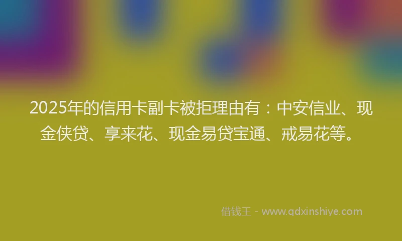 2025年的信用卡副卡被拒理由有：中安信业、现金侠贷、享来花、现金易贷宝通、戒易花等。