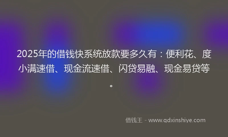 2025年的借钱快系统放款要多久有：便利花、度小满速借、现金流速借、闪贷易融、现金易贷等。
