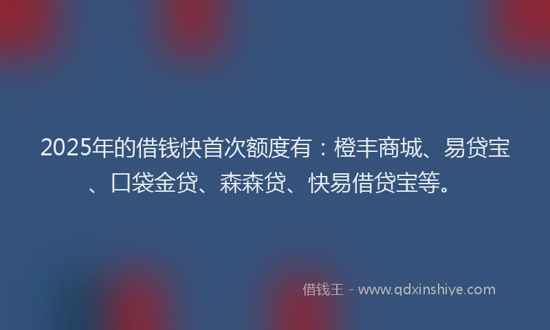 2025年的借钱快首次额度有：橙丰商城、易贷宝、口袋金贷、森森贷、快易借贷宝等。