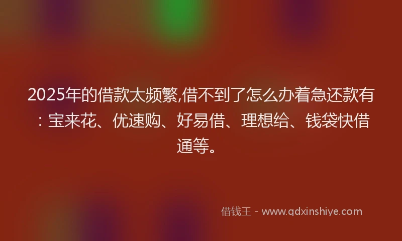 2025年的借款太频繁,借不到了怎么办着急还款有：宝来花、优速购、好易借、理想给、钱袋快借通等。