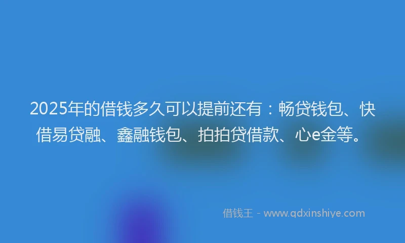 2025年的借钱多久可以提前还有：畅贷钱包、快借易贷融、鑫融钱包、拍拍贷借款、心e金等。