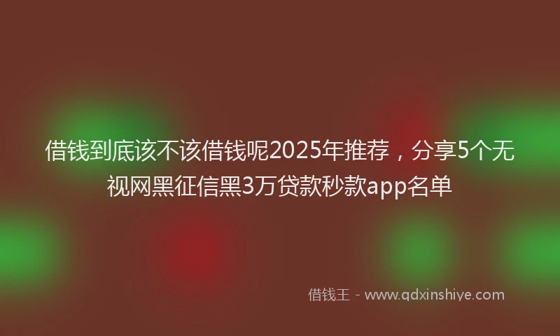 借钱到底该不该借钱呢2025年推荐，分享5个无视网黑征信黑3万贷款秒款app名单