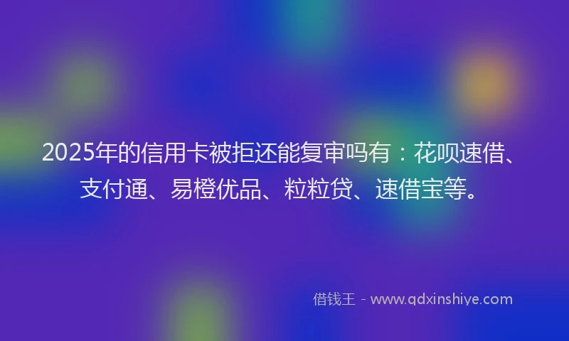 2025年的信用卡被拒还能复审吗有：花呗速借、支付通、易橙优品、粒粒贷、速借宝等。
