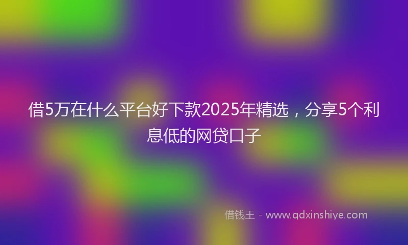 借5万在什么平台好下款2025年精选，分享5个利息低的网贷口子