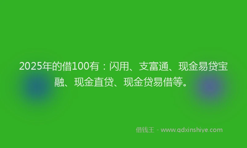 2025年的借100有：闪用、支富通、现金易贷宝融、现金直贷、现金贷易借等。