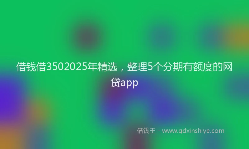 借钱借3502025年精选，整理5个分期有额度的网贷app