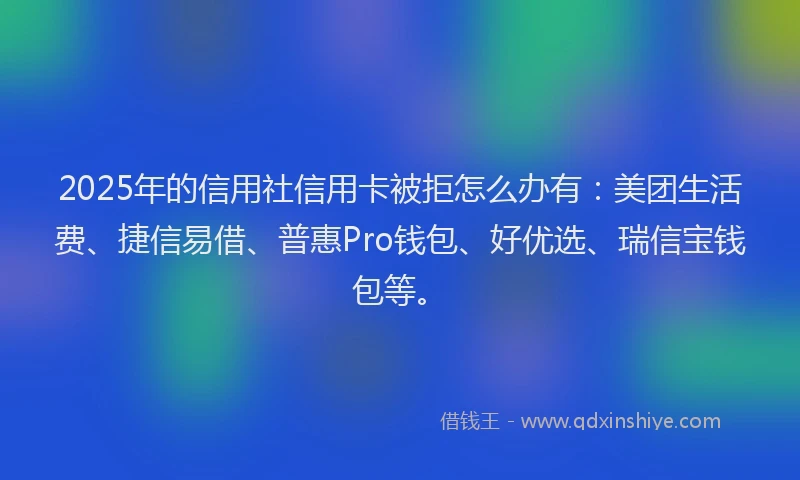 2025年的信用社信用卡被拒怎么办有：美团生活费、捷信易借、普惠Pro钱包、好优选、瑞信宝钱包等。
