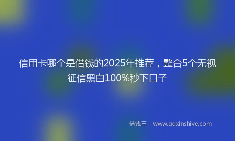 信用卡哪个是借钱的2025年推荐，整合5个无视征信黑白100%秒下口子