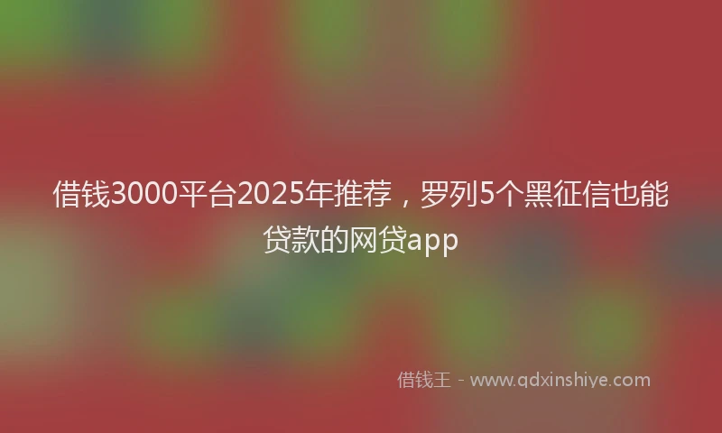 借钱3000平台2025年推荐，罗列5个黑征信也能贷款的网贷app