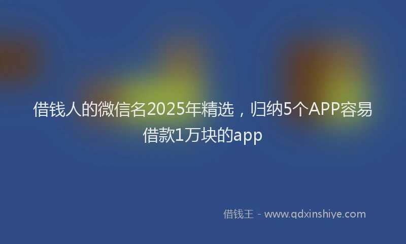 借钱人的微信名2025年精选，归纳5个APP容易借款1万块的app