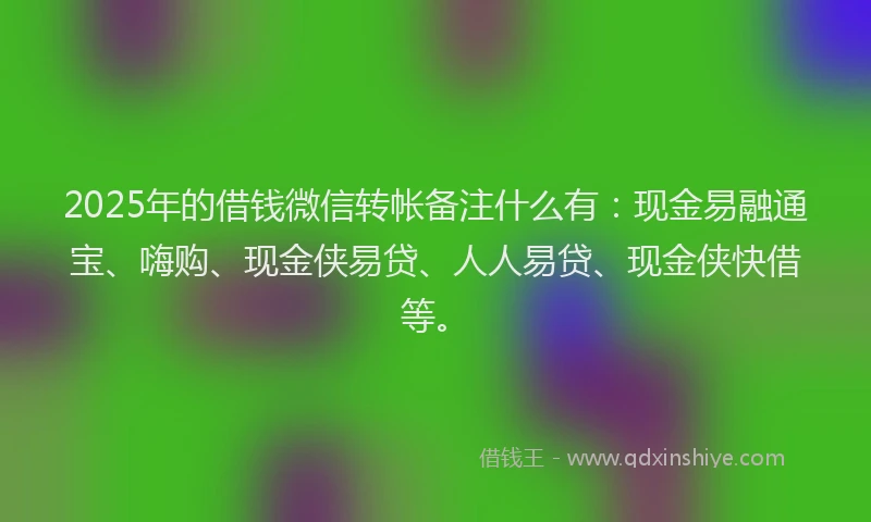 2025年的借钱微信转帐备注什么有：现金易融通宝、嗨购、现金侠易贷、人人易贷、现金侠快借等。