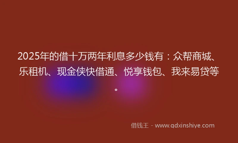 2025年的借十万两年利息多少钱有：众帮商城、乐租机、现金侠快借通、悦享钱包、我来易贷等。