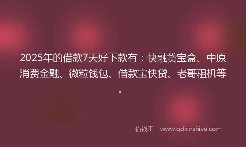 2025年的借款7天好下款有：快融贷宝盒、中原消费金融、微粒钱包、借款宝快贷、老哥租机等。