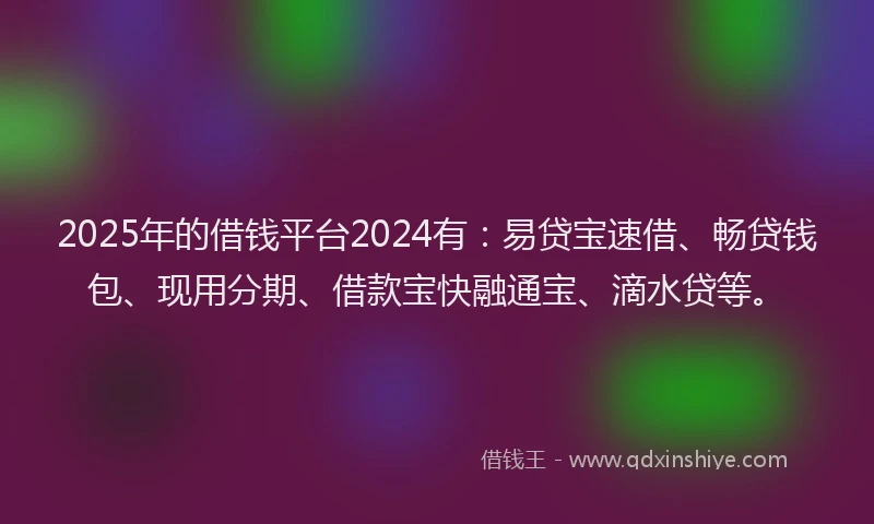2025年的借钱平台2024有：易贷宝速借、畅贷钱包、现用分期、借款宝快融通宝、滴水贷等。