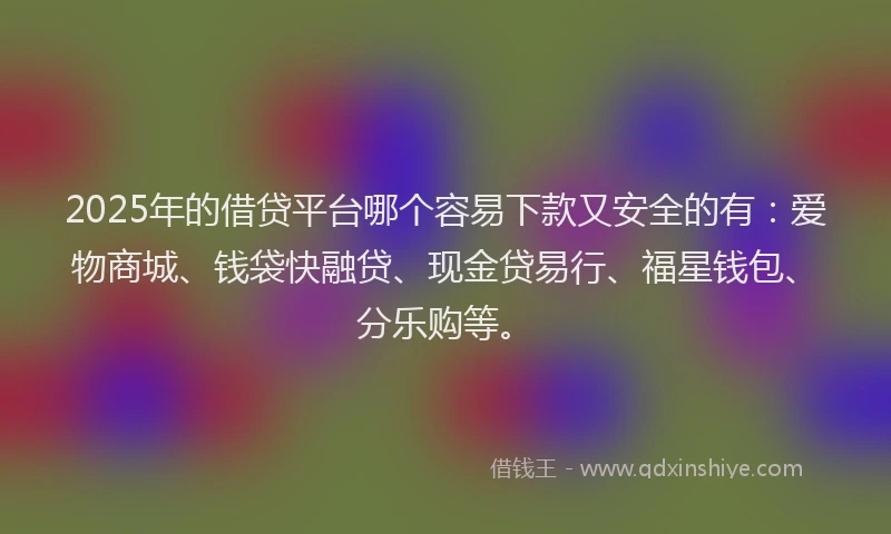 2025年的借贷平台哪个容易下款又安全的有：爱物商城、钱袋快融贷、现金贷易行、福星钱包、分乐购等。