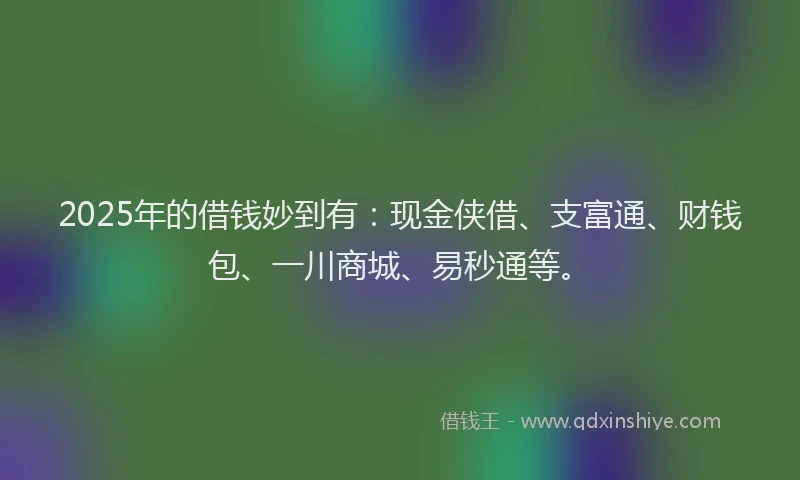 2025年的借钱妙到有：现金侠借、支富通、财钱包、一川商城、易秒通等。