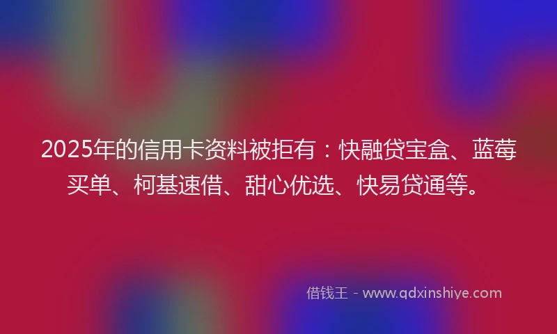 2025年的信用卡资料被拒有：快融贷宝盒、蓝莓买单、柯基速借、甜心优选、快易贷通等。