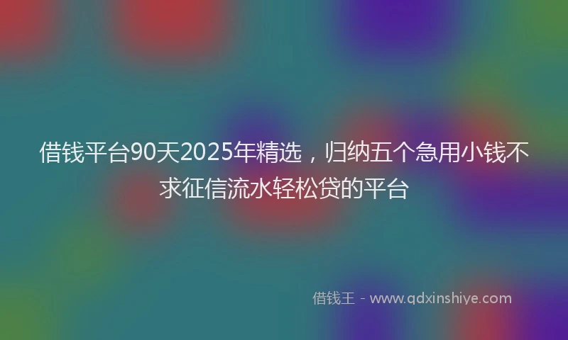 借钱平台90天2025年精选，归纳五个急用小钱不求征信流水轻松贷的平台