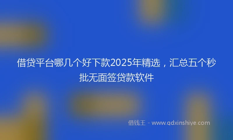 借贷平台哪几个好下款2025年精选，汇总五个秒批无面签贷款软件
