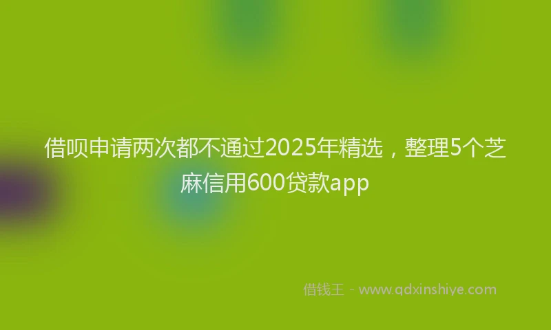 借呗申请两次都不通过2025年精选，整理5个芝麻信用600贷款app
