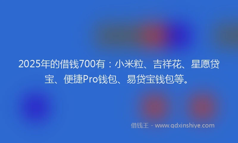 2025年的借钱700有：小米粒、吉祥花、星愿贷宝、便捷Pro钱包、易贷宝钱包等。