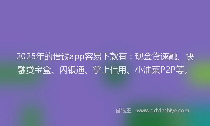 2025年的借钱app容易下款有：现金贷速融、快融贷宝盒、闪银通、掌上信用、小油菜P2P等。