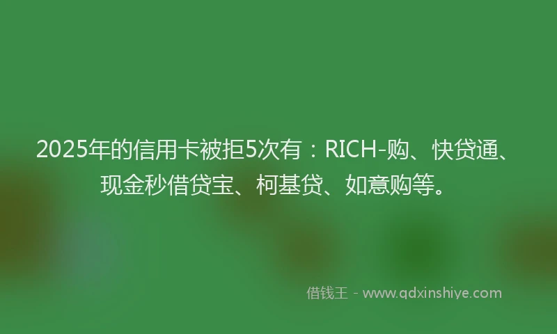 2025年的信用卡被拒5次有：RICH-购、快贷通、现金秒借贷宝、柯基贷、如意购等。