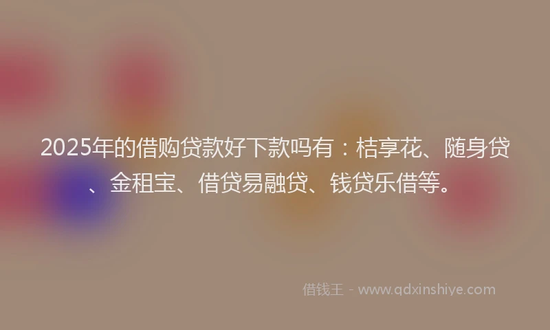 2025年的借购贷款好下款吗有：桔享花、随身贷、金租宝、借贷易融贷、钱贷乐借等。