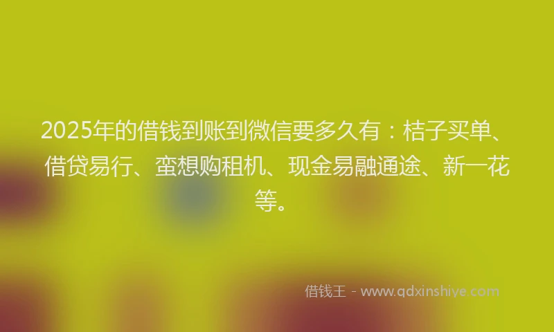 2025年的借钱到账到微信要多久有：桔子买单、借贷易行、蛮想购租机、现金易融通途、新一花等。