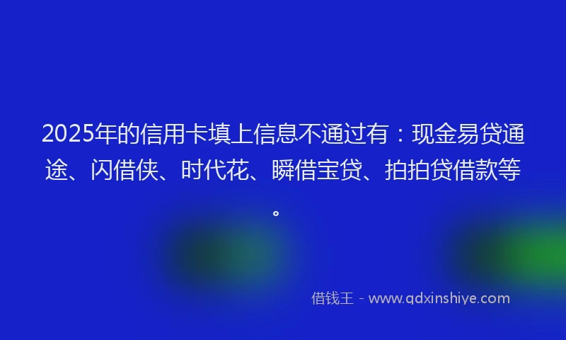 2025年的信用卡填上信息不通过有：现金易贷通途、闪借侠、时代花、瞬借宝贷、拍拍贷借款等。