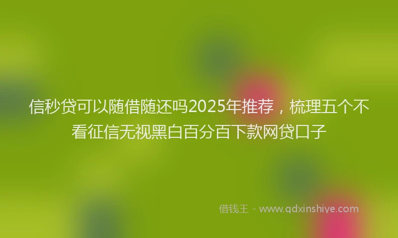 信秒贷可以随借随还吗2025年推荐，梳理五个不看征信无视黑白百分百下款网贷口子