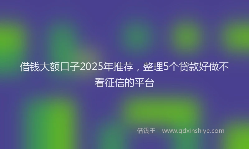 借钱大额口子2025年推荐，整理5个贷款好做不看征信的平台