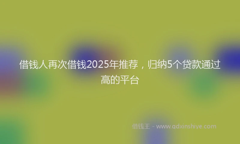 借钱人再次借钱2025年推荐，归纳5个贷款通过高的平台